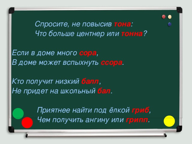   Спросите, не повысив  тона :  Что больше центнер или  тонна ?  Если в доме много  сора , В доме может вспыхнуть  ссора .  Кто получит низкий  балл , Не придет на школьный  бал .   Приятнее найти под ёлкой  гриб ,  Чем получить ангину или  грипп . 