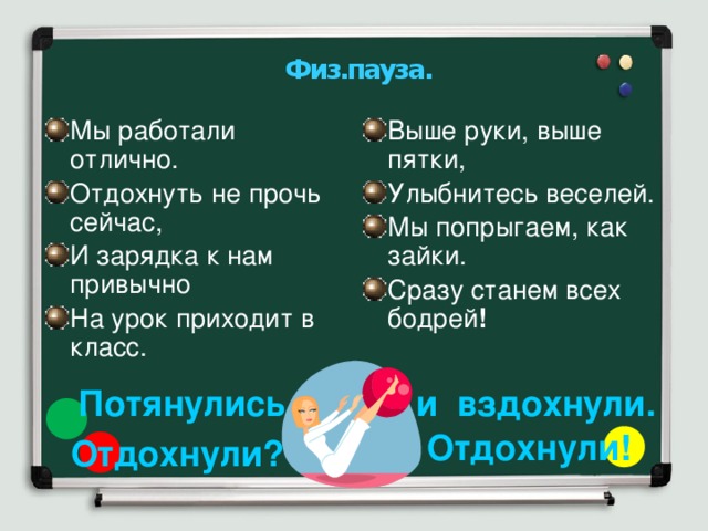 Физ.пауза. Мы работали отлично. Отдохнуть не прочь сейчас, И зарядка к нам привычно На урок приходит в класс. Выше руки, выше пятки, Улыбнитесь веселей. Мы попрыгаем, как зайки. Сразу станем всех бодрей ! Потянулись и вздохнули. Отдохнули! Отдохнули? 